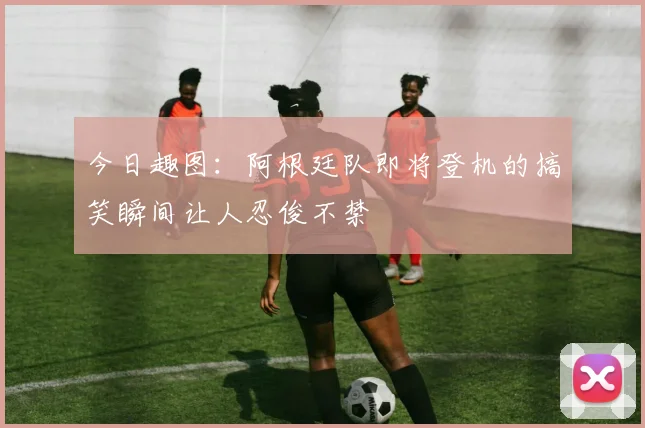 今日趣图：阿根廷队即将登机的搞笑瞬间让人忍俊不禁