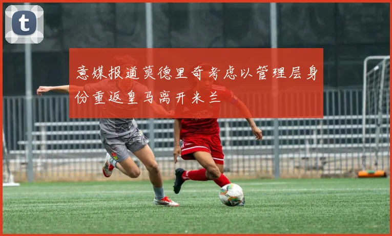 意媒报道莫德里奇考虑以管理层身份重返皇马离开米兰