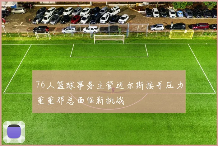 76人篮球事务主管迈尔斯接手压力重重邓总面临新挑战