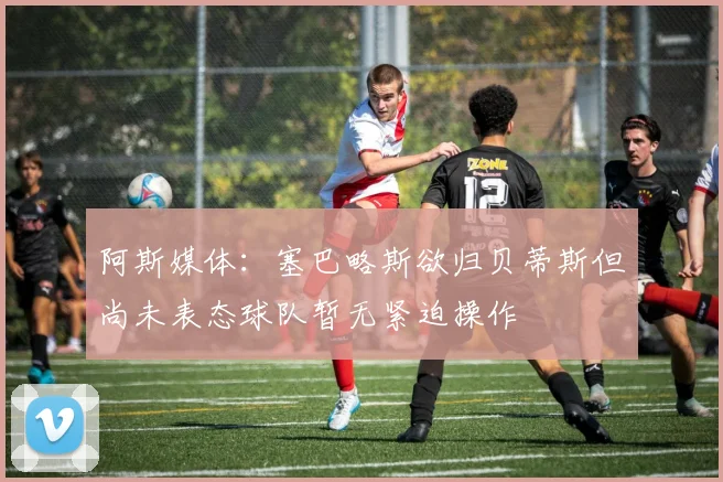 阿斯媒体：塞巴略斯欲归贝蒂斯但尚未表态球队暂无紧迫操作