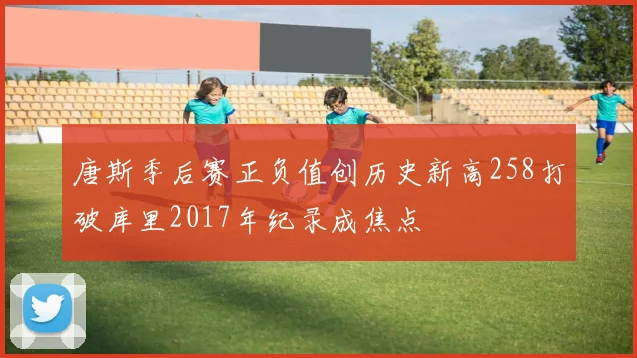 唐斯季后赛正负值创历史新高258打破库里2017年纪录成焦点
