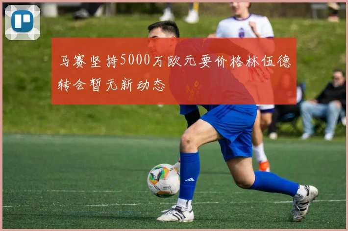 马赛坚持5000万欧元要价格林伍德转会暂无新动态