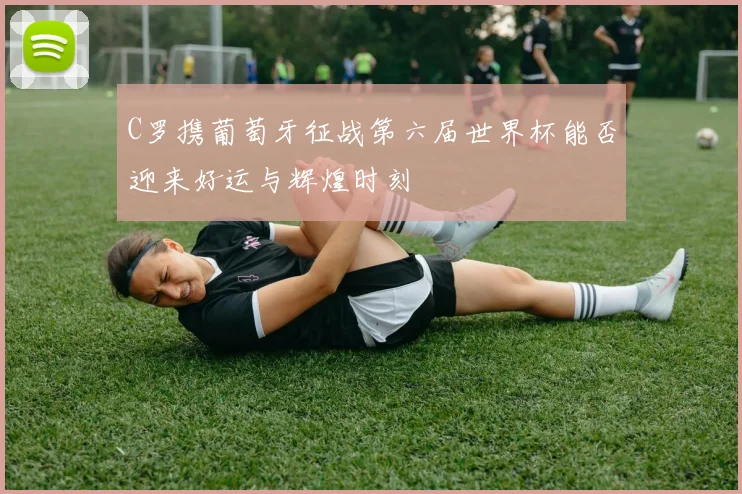 C罗携葡萄牙征战第六届世界杯能否迎来好运与辉煌时刻