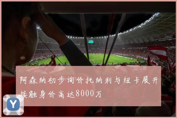 阿森纳初步询价托纳利与纽卡展开接触身价高达8000万