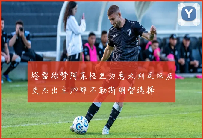 塔雷称赞阿莱格里为意大利足坛历史杰出主帅那不勒斯明智选择