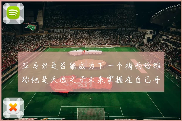 亚马尔是否能成为下一个梅西哈维称他是天选之子未来掌握在自己手中