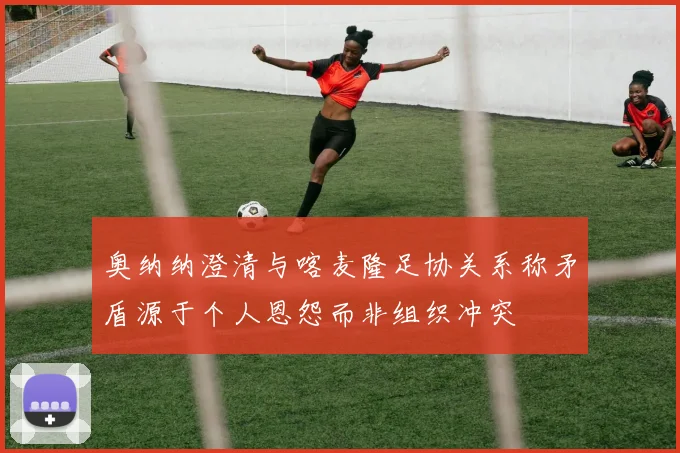 奥纳纳澄清与喀麦隆足协关系称矛盾源于个人恩怨而非组织冲突