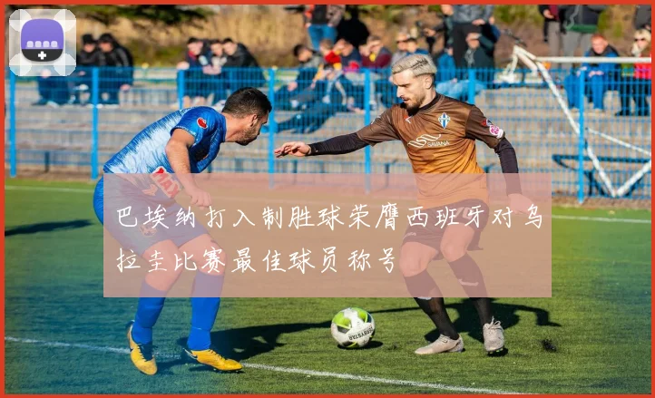 巴埃纳打入制胜球荣膺西班牙对乌拉圭比赛最佳球员称号