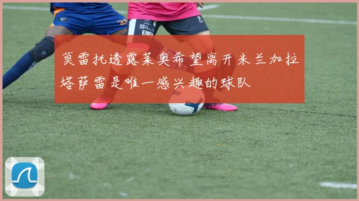 莫雷托透露莱奥希望离开米兰加拉塔萨雷是唯一感兴趣的球队