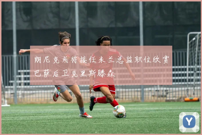 朗尼克或将接任米兰总监职位欣赏巴萨后卫克里斯滕森