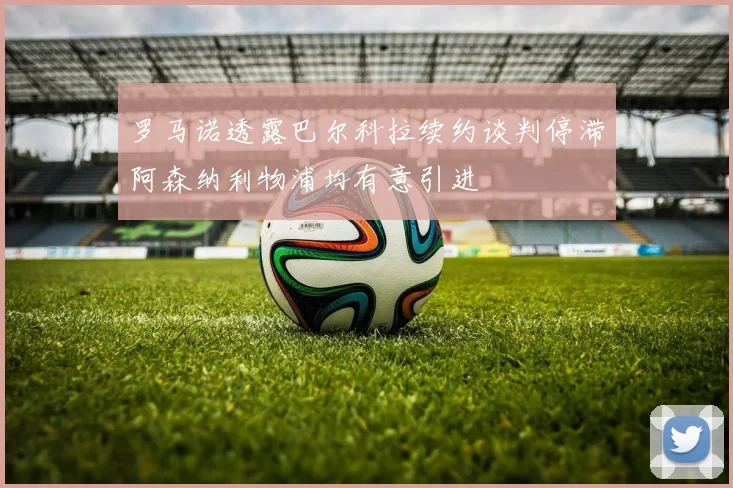 罗马诺透露巴尔科拉续约谈判停滞阿森纳利物浦均有意引进