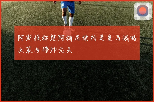 阿斯报称楚阿梅尼续约是皇马战略决策与穆帅无关