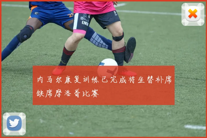 内马尔康复训练已完成将坐替补席缺席摩洛哥比赛