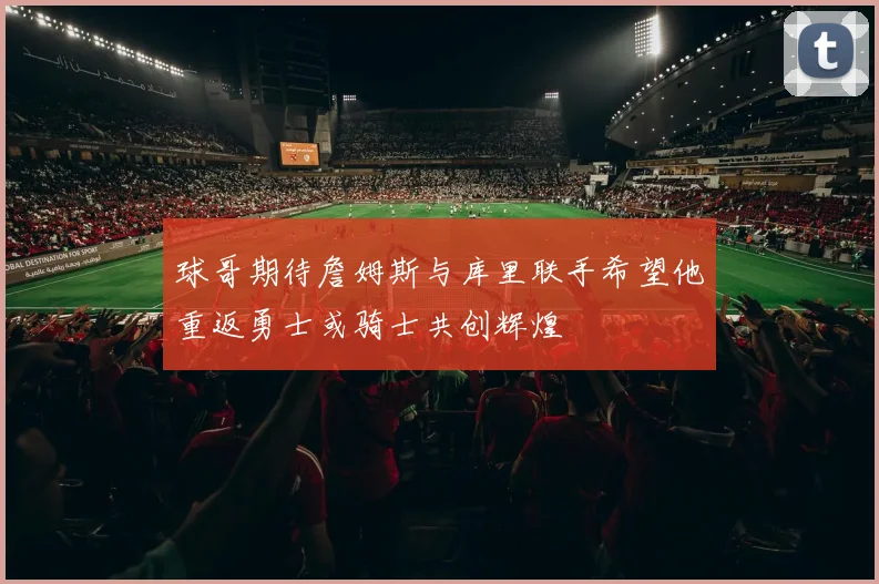 球哥期待詹姆斯与库里联手希望他重返勇士或骑士共创辉煌