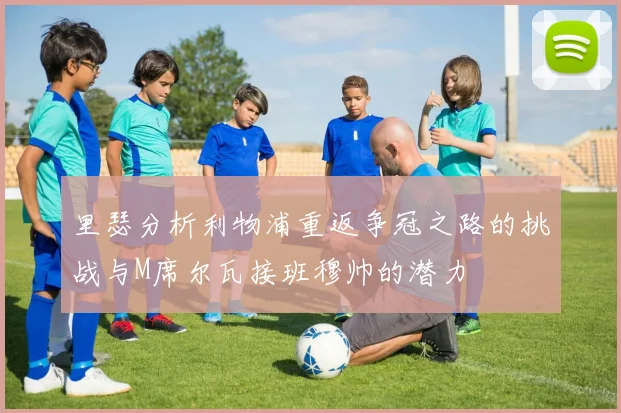 里瑟分析利物浦重返争冠之路的挑战与M席尔瓦接班穆帅的潜力