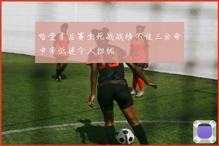 哈登季后赛生死战战绩不佳三分命中率低迷令人担忧